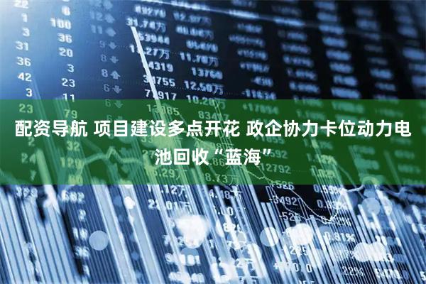 配资导航 项目建设多点开花 政企协力卡位动力电池回收“蓝海”