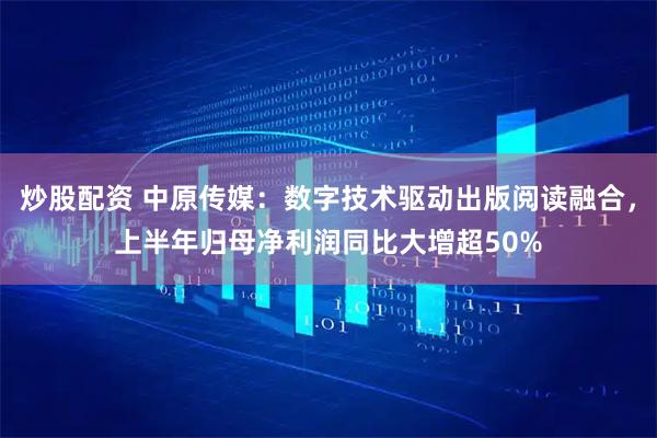 炒股配资 中原传媒：数字技术驱动出版阅读融合，上半年归母净利润同比大增超50%