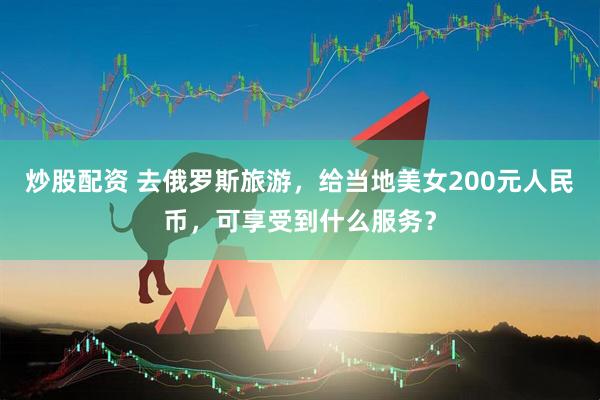 炒股配资 去俄罗斯旅游，给当地美女200元人民币，可享受到什么服务？