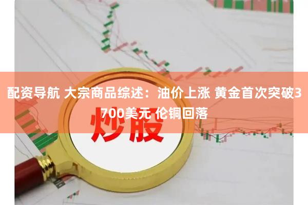 配资导航 大宗商品综述：油价上涨 黄金首次突破3700美元 伦铜回落