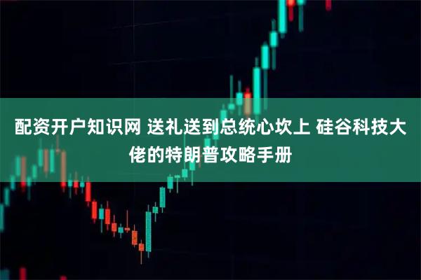 配资开户知识网 送礼送到总统心坎上 硅谷科技大佬的特朗普攻略手册