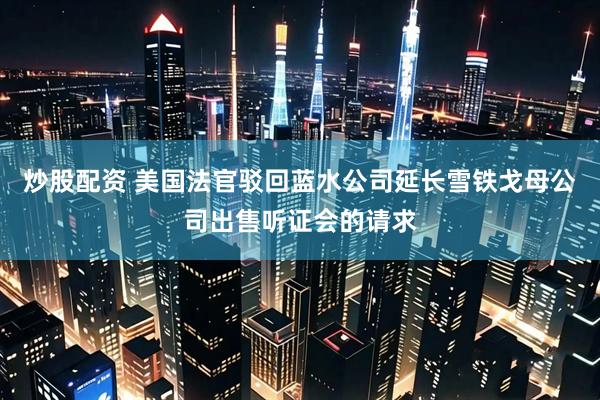 炒股配资 美国法官驳回蓝水公司延长雪铁戈母公司出售听证会的请求