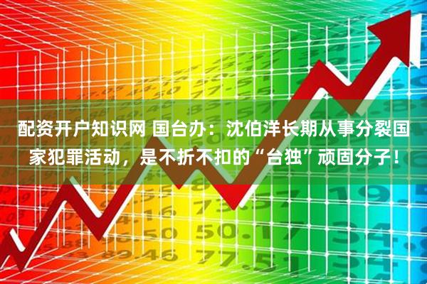 配资开户知识网 国台办：沈伯洋长期从事分裂国家犯罪活动，是不折不扣的“台独”顽固分子！