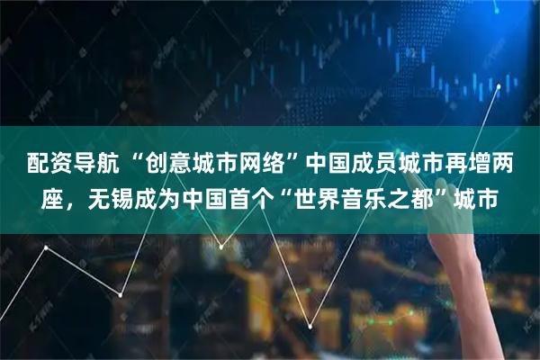 配资导航 “创意城市网络”中国成员城市再增两座，无锡成为中国首个“世界音乐之都”城市