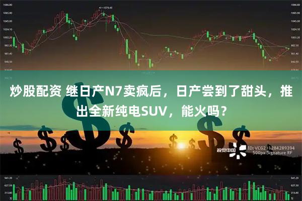 炒股配资 继日产N7卖疯后，日产尝到了甜头，推出全新纯电SUV，能火吗？