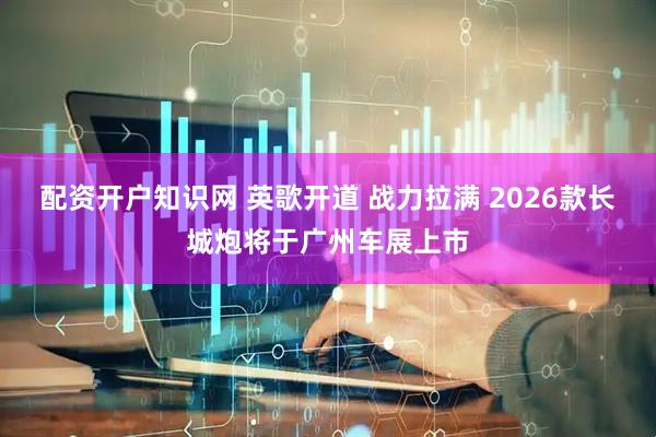 配资开户知识网 英歌开道 战力拉满 2026款长城炮将于广州车展上市