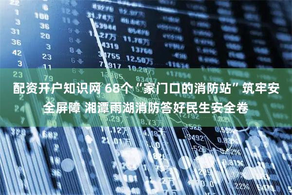 配资开户知识网 68个“家门口的消防站”筑牢安全屏障 湘潭雨湖消防答好民生安全卷