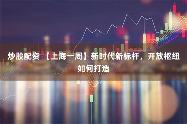 炒股配资 【上海一周】新时代新标杆，开放枢纽如何打造
