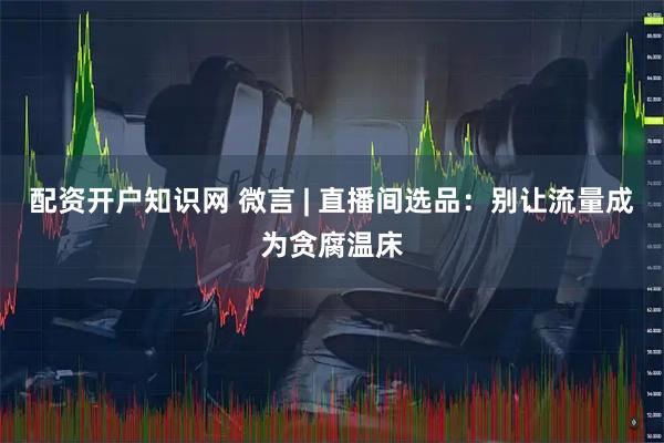 配资开户知识网 微言 | 直播间选品：别让流量成为贪腐温床