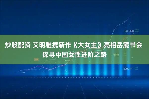 炒股配资 艾明雅携新作《大女主》亮相岳麓书会 探寻中国女性进阶之路