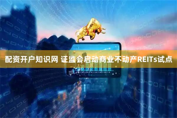 配资开户知识网 证监会启动商业不动产REITs试点