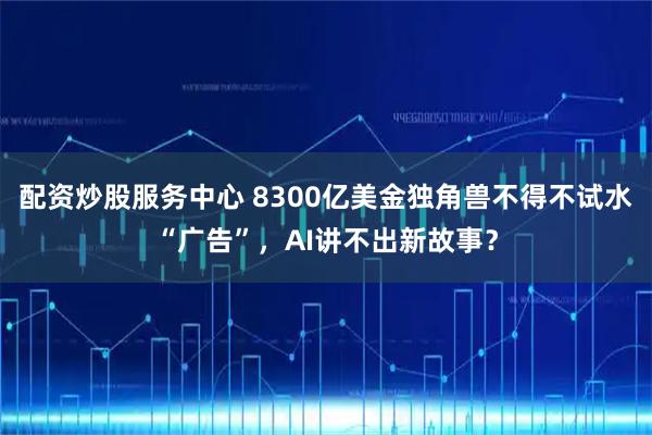 配资炒股服务中心 8300亿美金独角兽不得不试水“广告”,AI讲不出新故事?