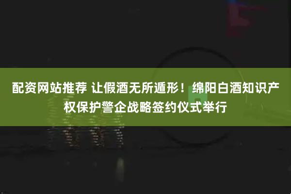 配资网站推荐 让假酒无所遁形！绵阳白酒知识产权保护警企战略签约仪式举行