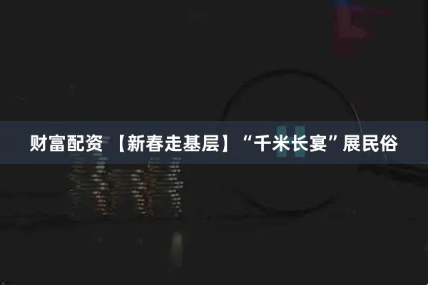 财富配资 【新春走基层】“千米长宴”展民俗