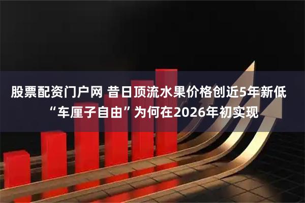 股票配资门户网 昔日顶流水果价格创近5年新低  “车厘子自由”为何在2026年初实现