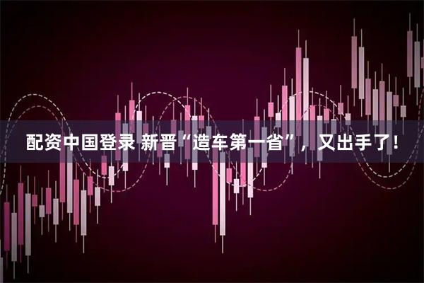 配资中国登录 新晋“造车第一省”，又出手了！