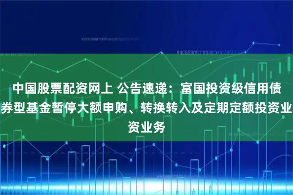 中国股票配资网上 公告速递：富国投资级信用债债券型基金暂停大额申购、转换转入及定期定额投资业务