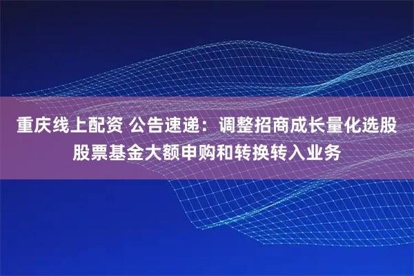 重庆线上配资 公告速递:调整招商成长量化选股股票基金大额申购和转换转入业务