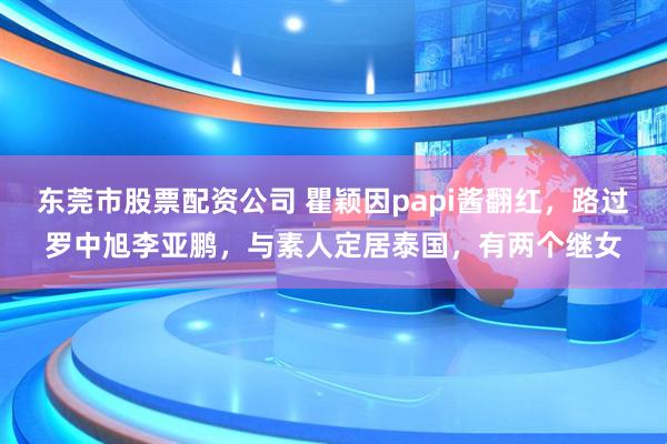 东莞市股票配资公司 瞿颖因papi酱翻红,路过罗中旭李亚鹏,与素人定居泰国,有两个继女