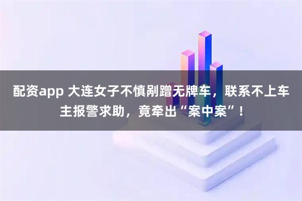 配资app 大连女子不慎剐蹭无牌车,联系不上车主报警求助,竟牵出“案中案”!