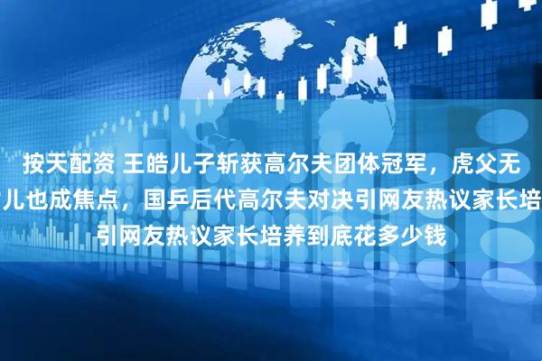 按天配资 王皓儿子斩获高尔夫团体冠军，虎父无犬子令刘国梁女儿也成焦点，国乒后代高尔夫对决引网友热议家长培养到底花多少钱