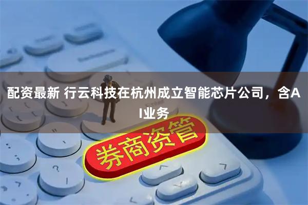 配资最新 行云科技在杭州成立智能芯片公司，含AI业务