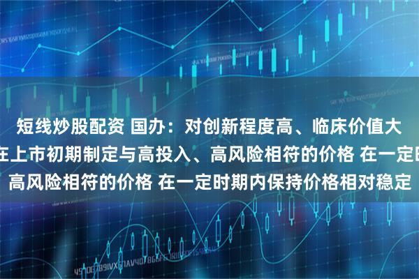 短线炒股配资 国办：对创新程度高、临床价值大的高水平创新药 支持在上市初期制定与高投入、高风险相符的价格 在一定时期内保持价格相对稳定