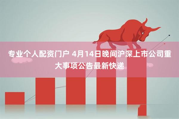 专业个人配资门户 4月14日晚间沪深上市公司重大事项公告最新快递