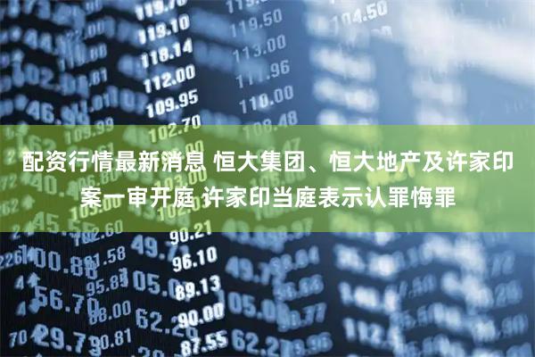 配资行情最新消息 恒大集团、恒大地产及许家印案一审开庭 许家印当庭表示认罪悔罪