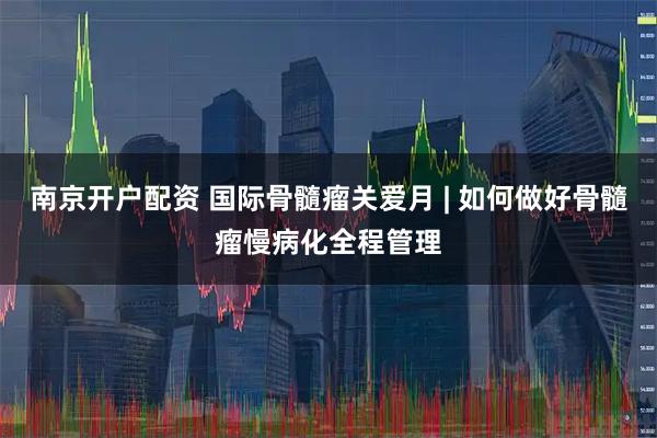 南京开户配资 国际骨髓瘤关爱月 | 如何做好骨髓瘤慢病化全程管理