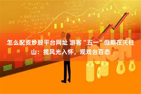 怎么配资炒股平台网址 游客“五一”假期在天柱山：揽风光入怀，观戏台百态