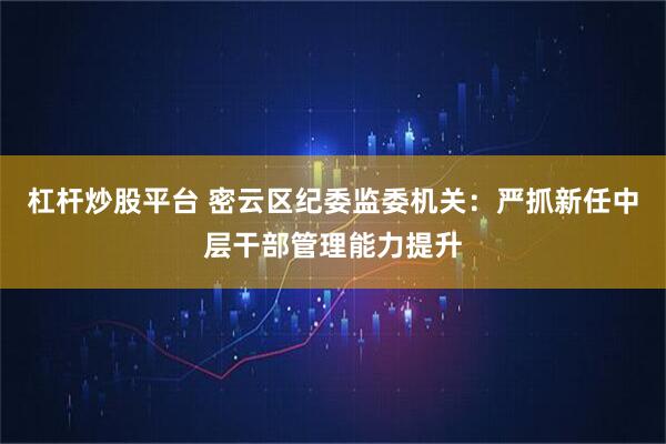 杠杆炒股平台 密云区纪委监委机关：严抓新任中层干部管理能力提升