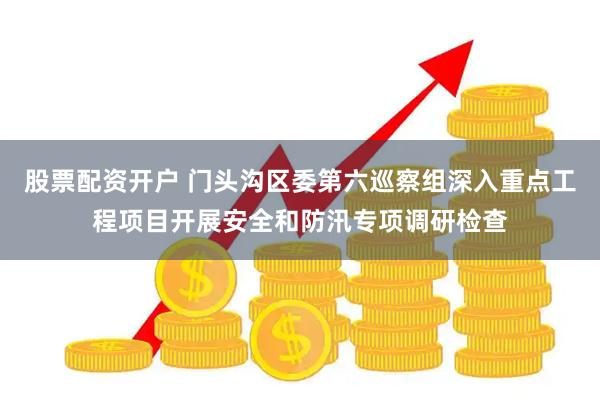 股票配资开户 门头沟区委第六巡察组深入重点工程项目开展安全和防汛专项调研检查