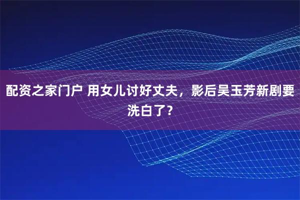 配资之家门户 用女儿讨好丈夫,影后吴玉芳新剧要洗白了?