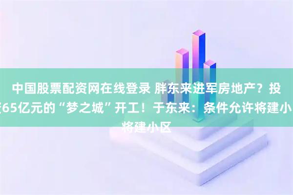 中国股票配资网在线登录 胖东来进军房地产？投资65亿元的“梦之城”开工！于东来：条件允许将建小区