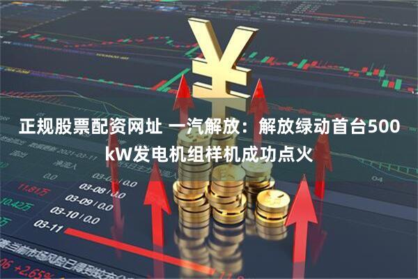 正规股票配资网址 一汽解放：解放绿动首台500kW发电机组样机成功点火