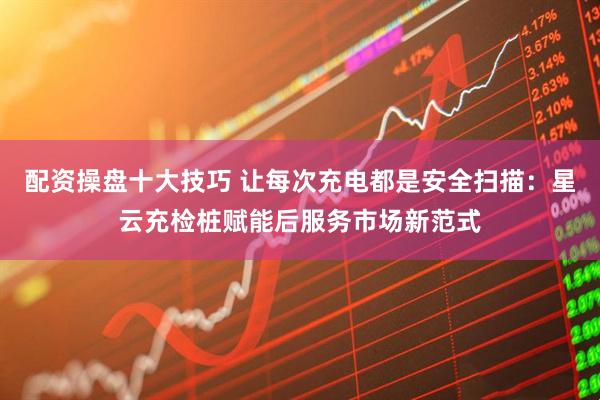 配资操盘十大技巧 让每次充电都是安全扫描：星云充检桩赋能后服务市场新范式