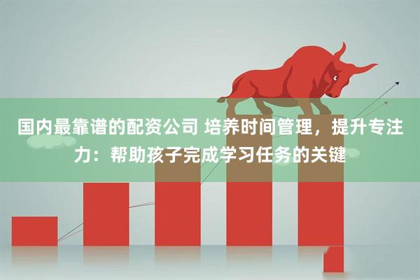 国内最靠谱的配资公司 培养时间管理，提升专注力：帮助孩子完成学习任务的关键