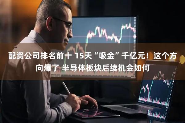 配资公司排名前十 15天“吸金”千亿元！这个方向爆了 半导体板块后续机会如何