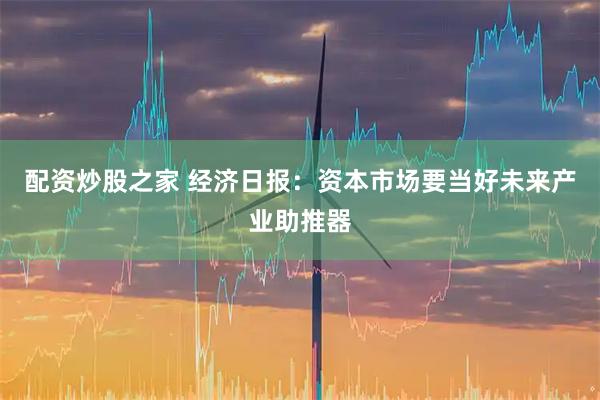 配资炒股之家 经济日报：资本市场要当好未来产业助推器