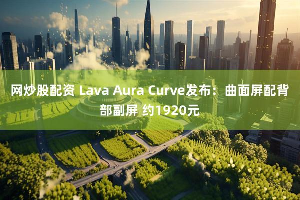 网炒股配资 Lava Aura Curve发布：曲面屏配背部副屏 约1920元